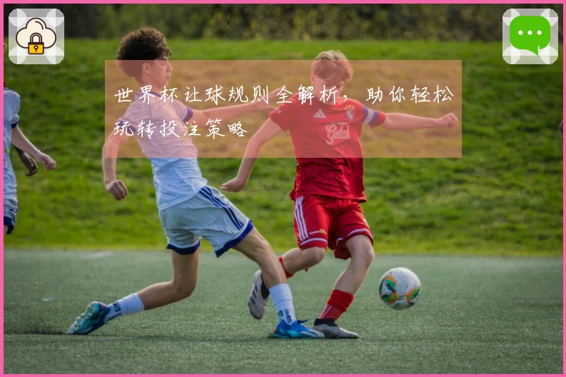 世界杯让球规则全解析，助你轻松玩转投注策略
