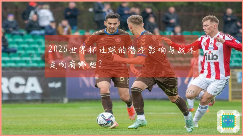2026世界杯让球的潜在影响与战术走向有哪些？